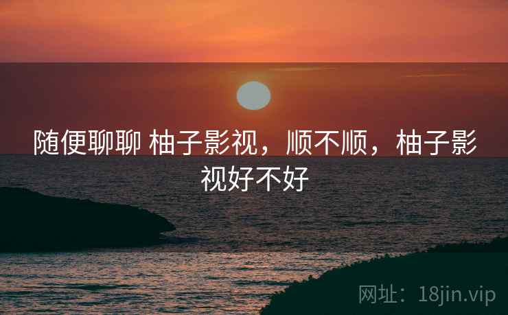 随便聊聊 柚子影视,顺不顺,柚子影视好不好 随便聊聊 柚子影视,顺不顺,柚子影视好不好