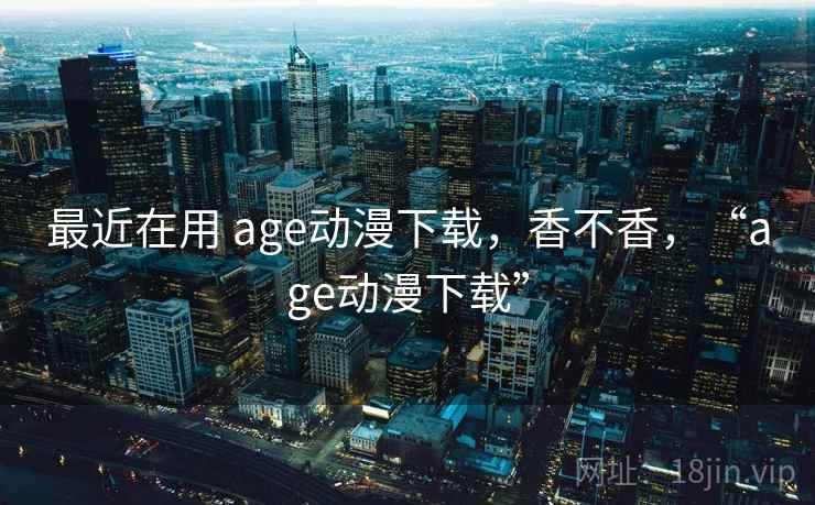 最近在用 age动漫下载,香不香,“age动漫下载” 最近在用 age动漫下载,香不香,“age动漫下载”