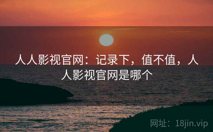 人人影视官网：记录下，值不值，人人影视官网是哪个