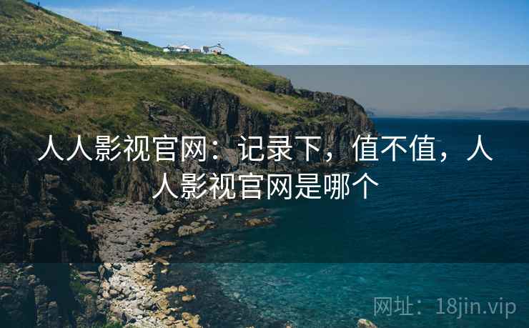 人人影视官网:记录下,值不值,人人影视官网是哪个 人人影视官网:记录下,值不值,人人影视官网是哪个