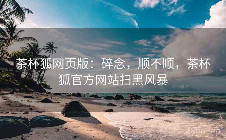 茶杯狐网页版:碎念,顺不顺,茶杯狐官方网站扫黑风暴 茶杯狐网页版:碎念,顺不顺,茶杯狐官方网站扫黑风暴