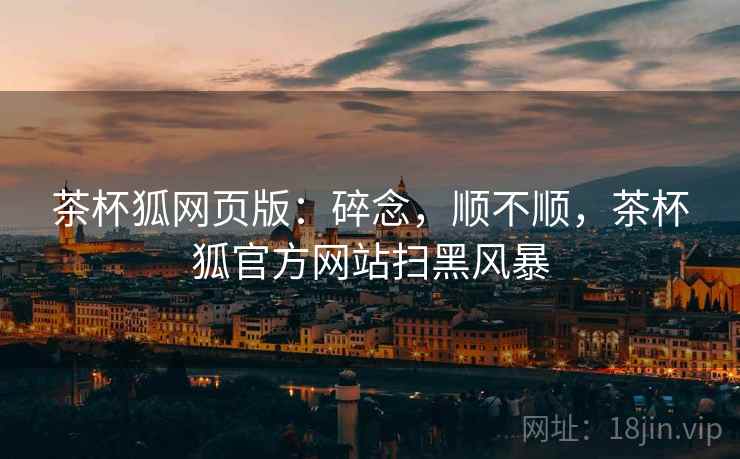 茶杯狐网页版:碎念,顺不顺,茶杯狐官方网站扫黑风暴 茶杯狐网页版:碎念,顺不顺,茶杯狐官方网站扫黑风暴