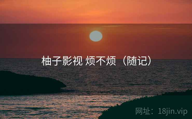 柚子影视 烦不烦(随记) 柚子影视 烦不烦(随记)
