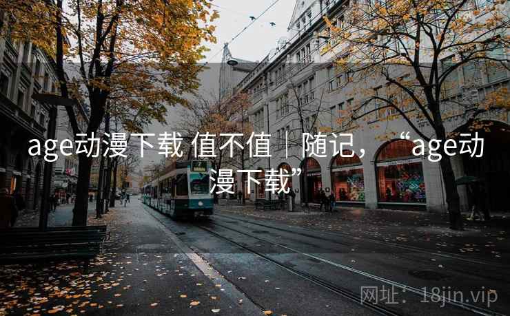 age动漫下载 值不值|随记,“age动漫下载” age动漫下载 值不值|随记,“age动漫下载”