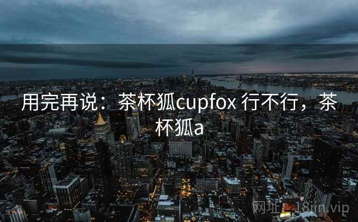 用完再说:茶杯狐cupfox 行不行,茶杯狐a 用完再说:茶杯狐cupfox 行不行,茶杯狐a