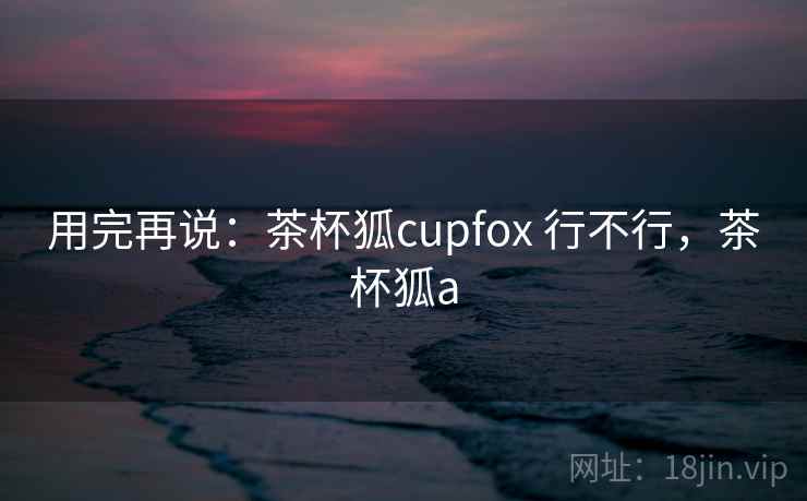用完再说:茶杯狐cupfox 行不行,茶杯狐a 用完再说:茶杯狐cupfox 行不行,茶杯狐a