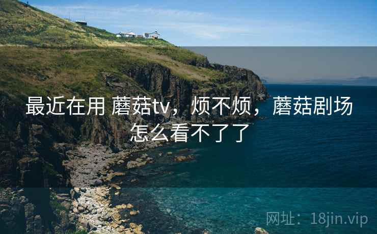 最近在用 蘑菇tv，烦不烦，蘑菇剧场怎么看不了了