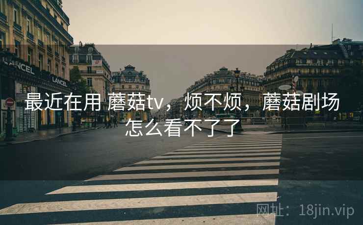 最近在用 蘑菇tv，烦不烦，蘑菇剧场怎么看不了了
