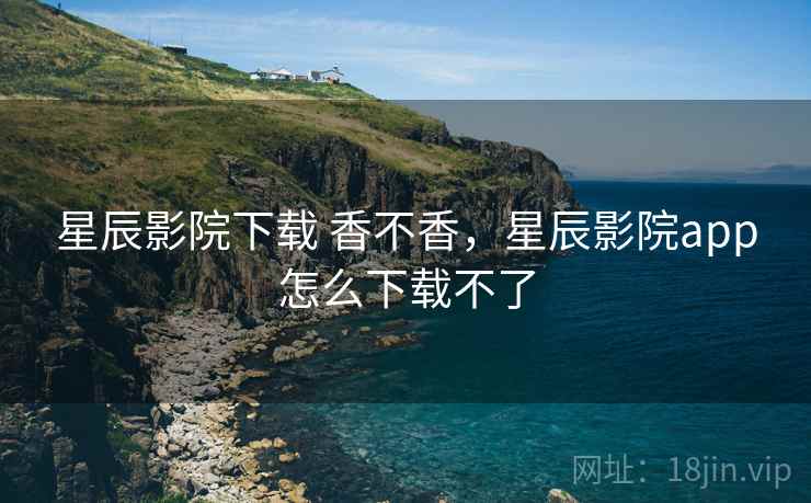 星辰影院下载 香不香,星辰影院app怎么下载不了 星辰影院下载 香不香,星辰影院app怎么下载不了