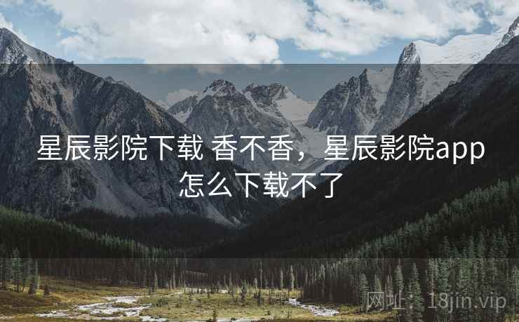 星辰影院下载 香不香,星辰影院app怎么下载不了 星辰影院下载 香不香,星辰影院app怎么下载不了