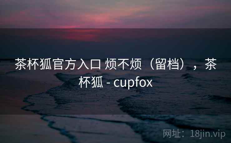 茶杯狐官方入口 烦不烦(留档),茶杯狐 - cupfox 茶杯狐官方入口 烦不烦(留档),茶杯狐 - cupfox