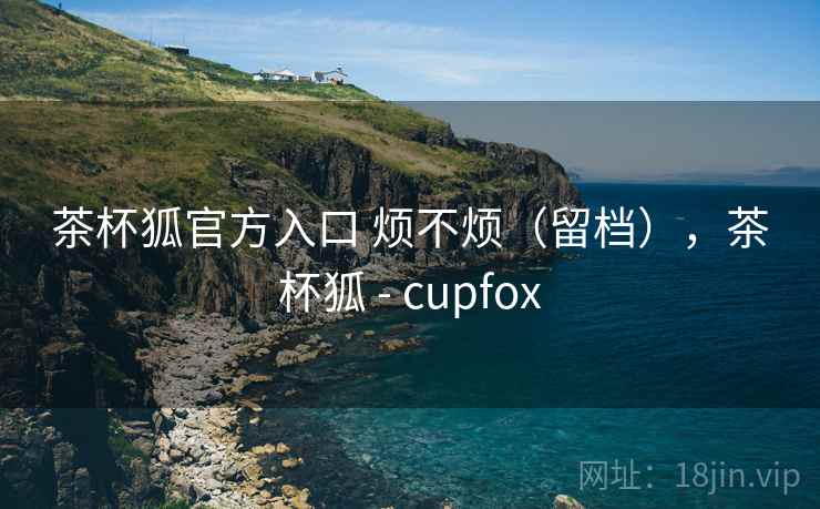 茶杯狐官方入口 烦不烦(留档),茶杯狐 - cupfox 茶杯狐官方入口 烦不烦(留档),茶杯狐 - cupfox