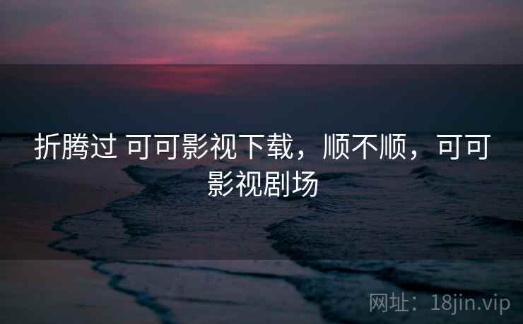 折腾过 可可影视下载,顺不顺,可可影视剧场 折腾过 可可影视下载,顺不顺,可可影视剧场
