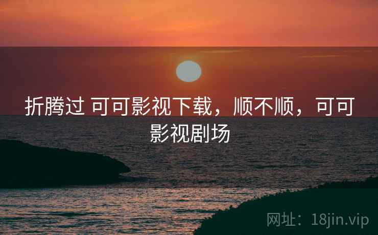 折腾过 可可影视下载,顺不顺,可可影视剧场 折腾过 可可影视下载,顺不顺,可可影视剧场